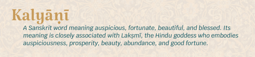 Kalyani - A Sanskrit word meaning auspicious, fortunate, beautiful, and blessed. Its meaning is closely associated with Lakṣmī, the Hindu goddess who embodies auspiciousness, prosperity, beauty, abundance, and good fortune.